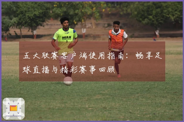 五大联赛客户端使用指南：畅享足球直播与精彩赛事回顾