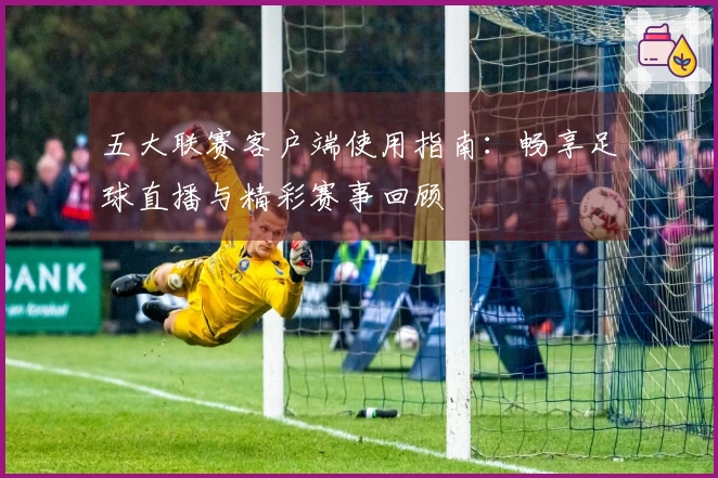 五大联赛客户端使用指南：畅享足球直播与精彩赛事回顾